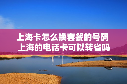 上海卡怎么换套餐的号码 上海的电话卡可以转省吗