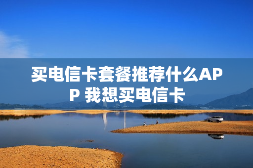买电信卡套餐推荐什么APP 我想买电信卡