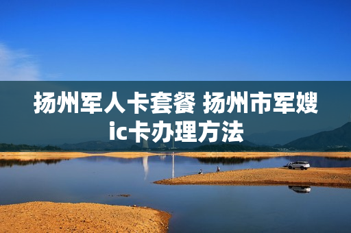 扬州军人卡套餐 扬州市军嫂ic卡办理方法