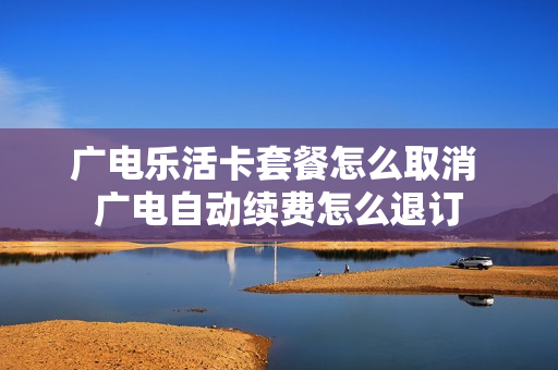 广电乐活卡套餐怎么取消 广电自动续费怎么退订