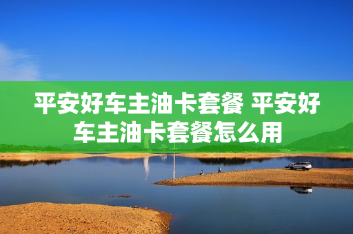 平安好车主油卡套餐 平安好车主油卡套餐怎么用