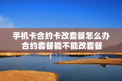 手机卡合约卡改套餐怎么办 合约套餐能不能改套餐