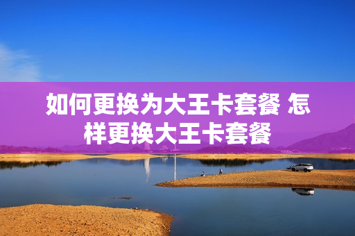 如何更换为大王卡套餐 怎样更换大王卡套餐
