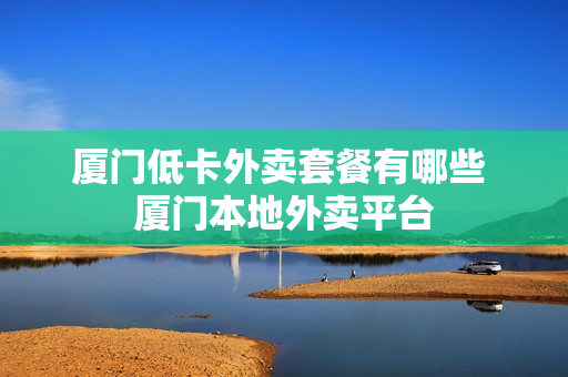 厦门低卡外卖套餐有哪些 厦门本地外卖平台