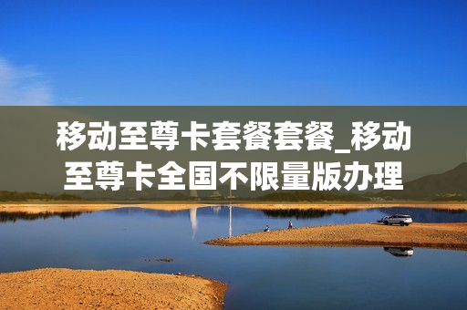 移动至尊卡套餐套餐_移动至尊卡全国不限量版办理