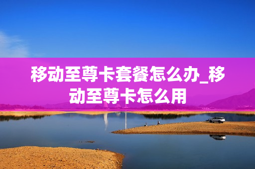 移动至尊卡套餐怎么办_移动至尊卡怎么用