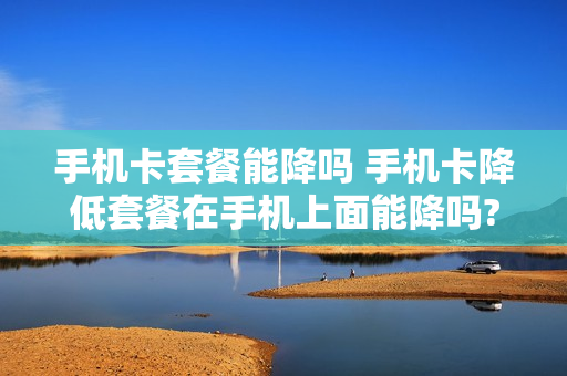 手机卡套餐能降吗 手机卡降低套餐在手机上面能降吗?