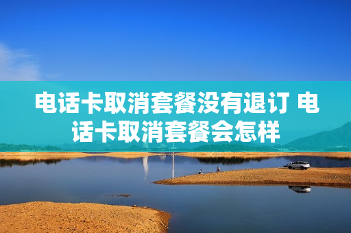 电话卡取消套餐没有退订 电话卡取消套餐会怎样