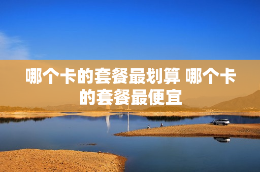 哪个卡的套餐最划算 哪个卡的套餐最便宜