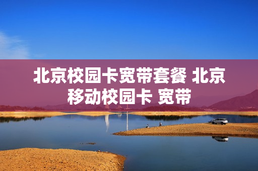 北京校园卡宽带套餐 北京移动校园卡 宽带
