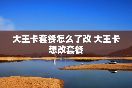 大王卡套餐怎么了改 大王卡想改套餐