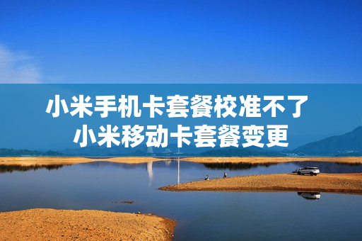 小米手机卡套餐校准不了 小米移动卡套餐变更