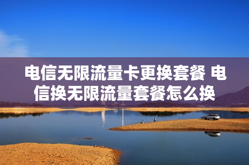 电信无限流量卡更换套餐 电信换无限流量套餐怎么换