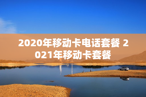 2020年移动卡电话套餐 2021年移动卡套餐