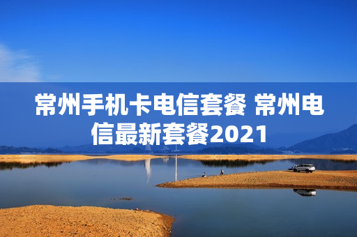 常州手机卡电信套餐 常州电信最新套餐2021