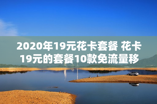 2020年19元花卡套餐 花卡19元的套餐10款免流量移动