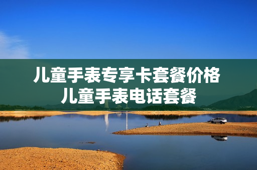 儿童手表专享卡套餐价格 儿童手表电话套餐
