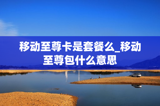 移动至尊卡是套餐么_移动至尊包什么意思