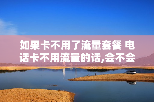如果卡不用了流量套餐 电话卡不用流量的话,会不会扣话费