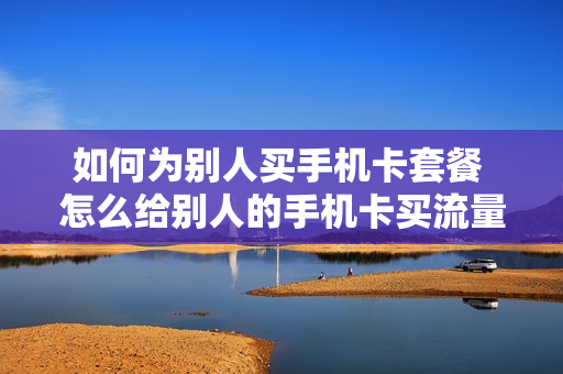 如何为别人买手机卡套餐 怎么给别人的手机卡买流量
