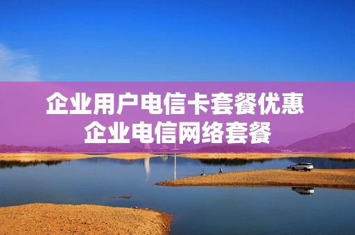 企业用户电信卡套餐优惠 企业电信网络套餐