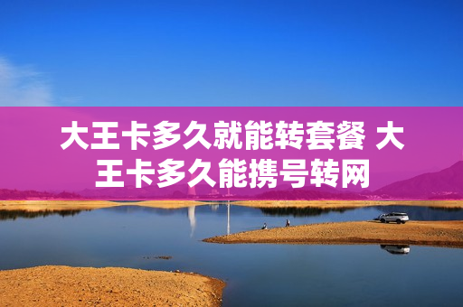 大王卡多久就能转套餐 大王卡多久能携号转网