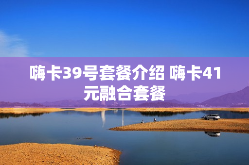 嗨卡39号套餐介绍 嗨卡41元融合套餐