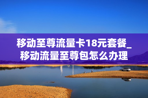 移动至尊流量卡18元套餐_移动流量至尊包怎么办理