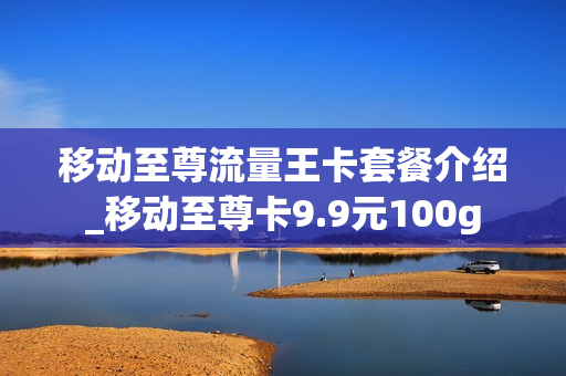 移动至尊流量王卡套餐介绍_移动至尊卡9.9元100g