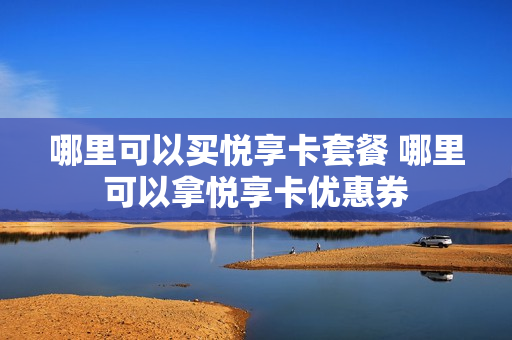 哪里可以买悦享卡套餐 哪里可以拿悦享卡优惠券