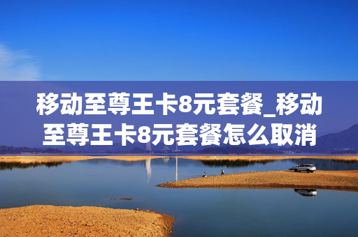 移动至尊王卡8元套餐_移动至尊王卡8元套餐怎么取消