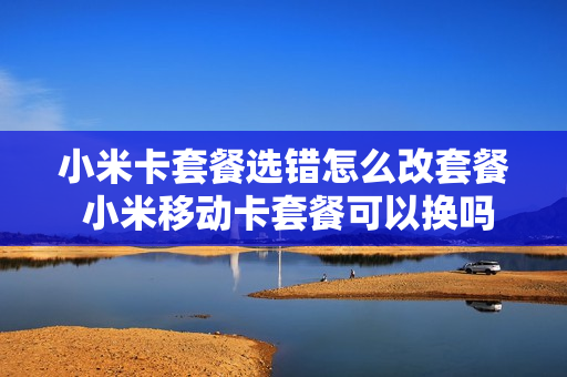 小米卡套餐选错怎么改套餐 小米移动卡套餐可以换吗