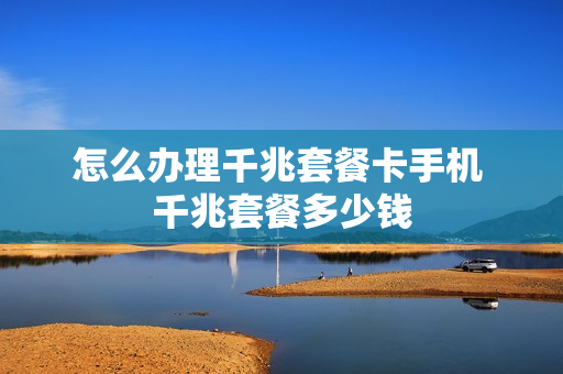怎么办理千兆套餐卡手机 千兆套餐多少钱