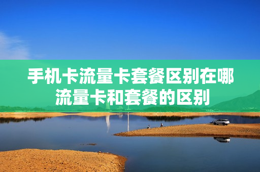 手机卡流量卡套餐区别在哪 流量卡和套餐的区别