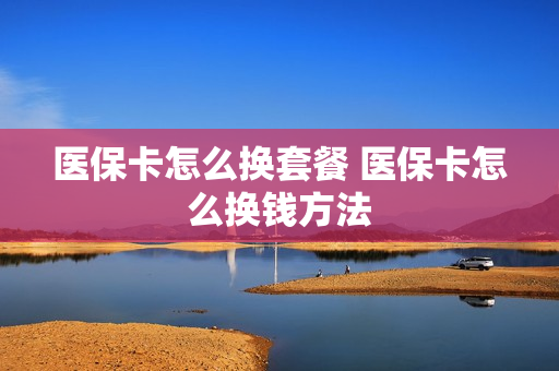 医保卡怎么换套餐 医保卡怎么换钱方法