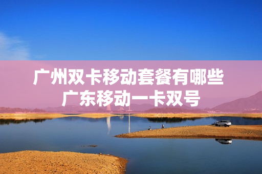 广州双卡移动套餐有哪些 广东移动一卡双号