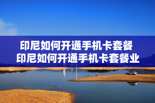 印尼如何开通手机卡套餐 印尼如何开通手机卡套餐业务