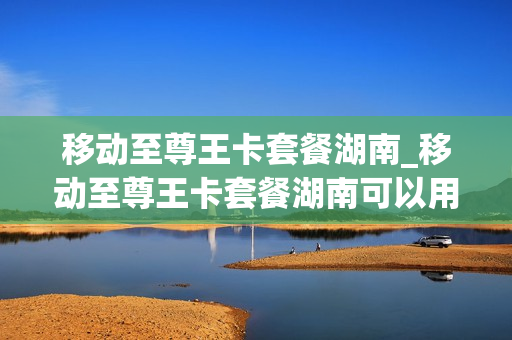 移动至尊王卡套餐湖南_移动至尊王卡套餐湖南可以用吗