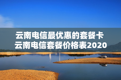 云南电信最优惠的套餐卡 云南电信套餐价格表2020