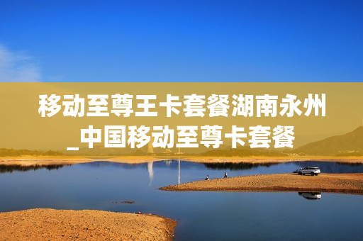 移动至尊王卡套餐湖南永州_中国移动至尊卡套餐