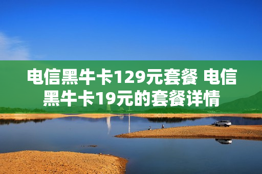 电信黑牛卡129元套餐 电信黑牛卡19元的套餐详情