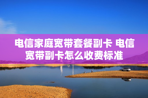 电信家庭宽带套餐副卡 电信宽带副卡怎么收费标准