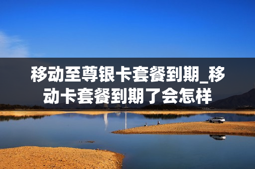 移动至尊银卡套餐到期_移动卡套餐到期了会怎样