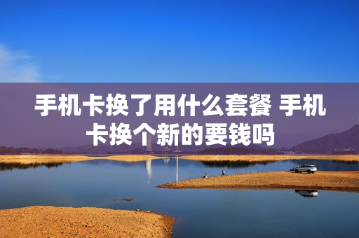 手机卡换了用什么套餐 手机卡换个新的要钱吗