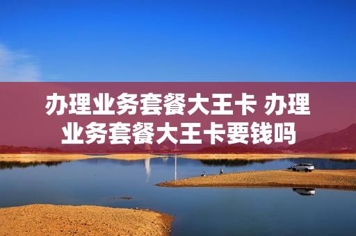 办理业务套餐大王卡 办理业务套餐大王卡要钱吗
