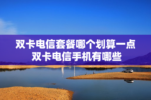 双卡电信套餐哪个划算一点 双卡电信手机有哪些