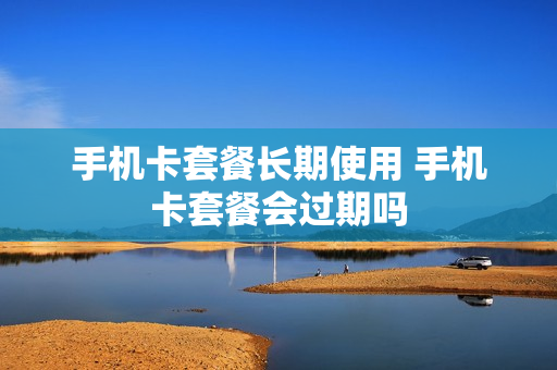 手机卡套餐长期使用 手机卡套餐会过期吗