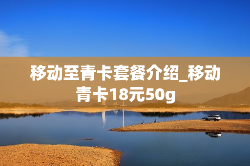 移动至青卡套餐介绍_移动青卡18元50g