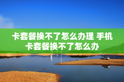 卡套餐换不了怎么办理 手机卡套餐换不了怎么办