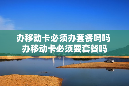 办移动卡必须办套餐吗吗 办移动卡必须要套餐吗
